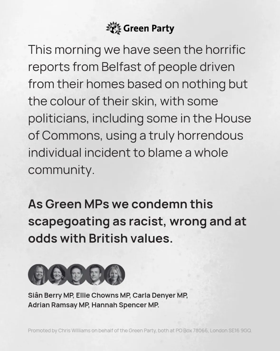 This morning we have seen the horrific reports from Belfast of people driven from their homes based on nothing but the colour of their skin, with some politicians, including some in the House of Commons, using a truly horrendous individual incident to blame a whole community. 

As Green MPs we condemn this scapegoating as racist, wrong and at odds with British values.

Siân Berry MP, Ellie Chowns MP, Carla Denyer MP, Adrian Ramsay MP, Hannah Spencer MP.